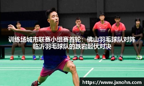 训练场城市联赛小组赛首轮：佛山羽毛球队对阵临沂羽毛球队的跌宕起伏对决